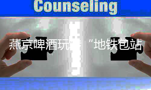 燕京啤酒玩转“地铁包站”创意营销推动燕京品牌年轻化转型战略升级