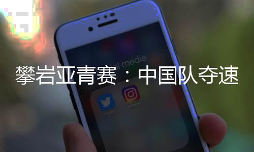 攀岩亚青赛：中国队夺速度赛两金 赵一程因抢跑遗憾摘银