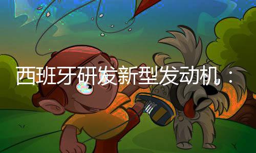 西班牙研发新型发动机：不产生二氧化碳或其他有害人体健康的气体