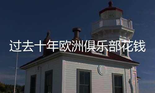 过去十年欧洲俱乐部花钱排名：曼城最土豪！